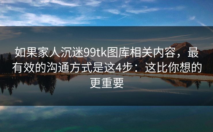 如果家人沉迷99tk图库相关内容,最有效的沟通方式是这4步:这比你想的更重要 如果家人沉迷99tk图库相关内容,最有效的沟通方式是这4步:这比你想的更重要