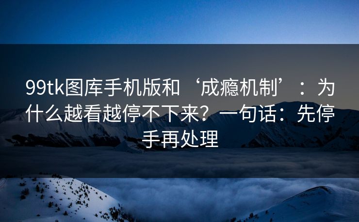 99tk图库手机版和‘成瘾机制’：为什么越看越停不下来？一句话：先停手再处理
