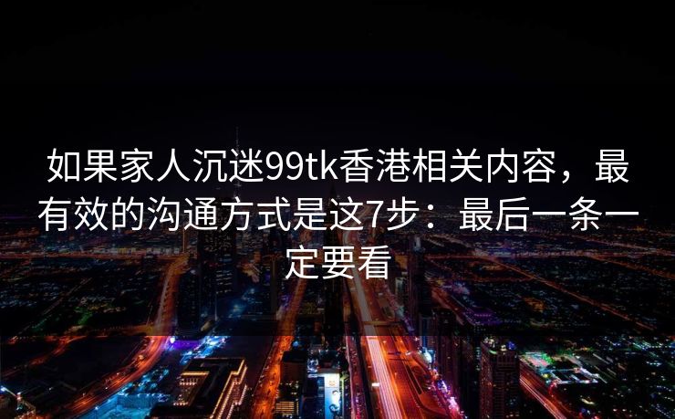 如果家人沉迷99tk香港相关内容，最有效的沟通方式是这7步：最后一条一定要看