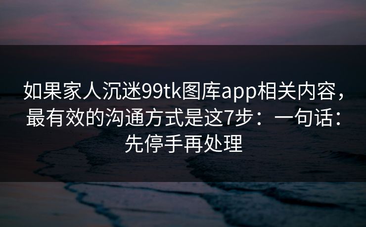 如果家人沉迷99tk图库app相关内容，最有效的沟通方式是这7步：一句话：先停手再处理