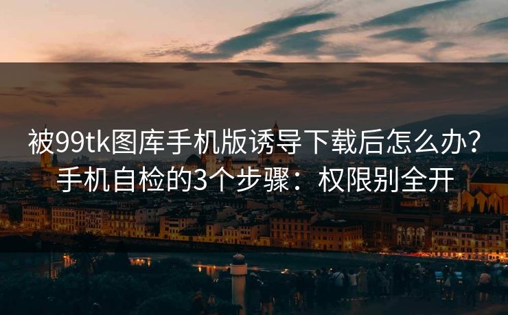 被99tk图库手机版诱导下载后怎么办？手机自检的3个步骤：权限别全开