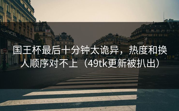 国王杯最后十分钟太诡异,热度和换人顺序对不上(49tk更新被扒出) 国王杯最后十分钟太诡异,热度和换人顺序对不上(49tk更新被扒出)