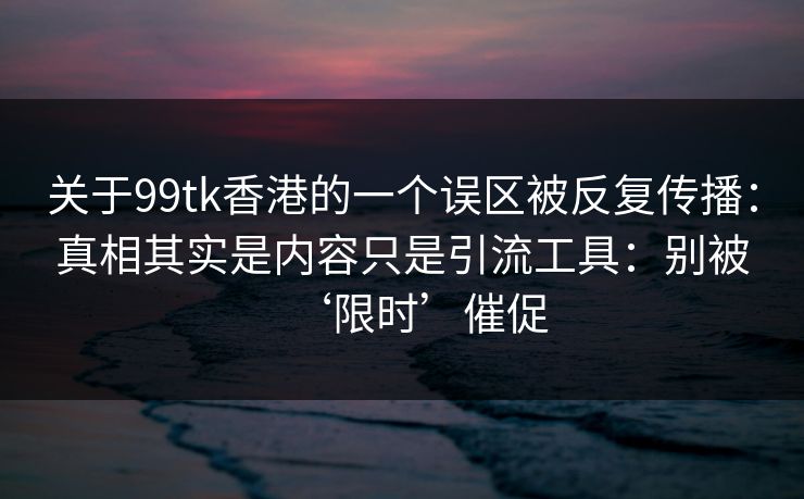 关于99tk香港的一个误区被反复传播：真相其实是内容只是引流工具：别被‘限时’催促