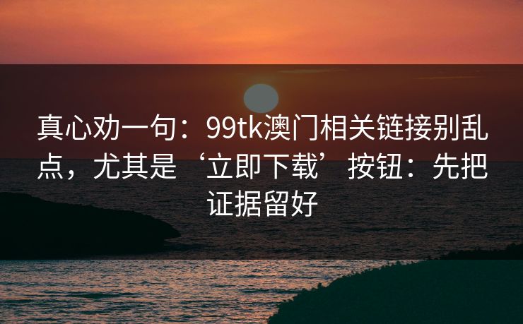 真心劝一句：99tk澳门相关链接别乱点，尤其是‘立即下载’按钮：先把证据留好