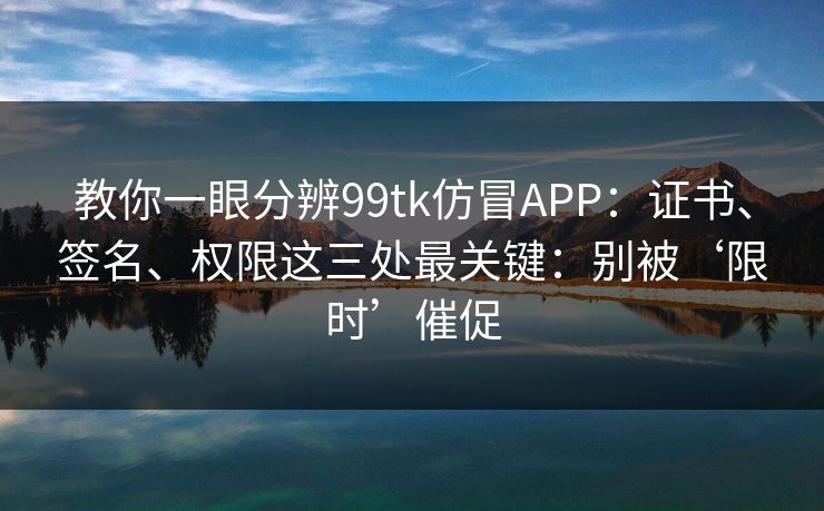 教你一眼分辨99tk仿冒APP:证书、签名、权限这三处最关键:别被‘限时’催促 教你一眼分辨99tk仿冒APP:证书、签名、权限这三处最关键:别被‘限时’催促